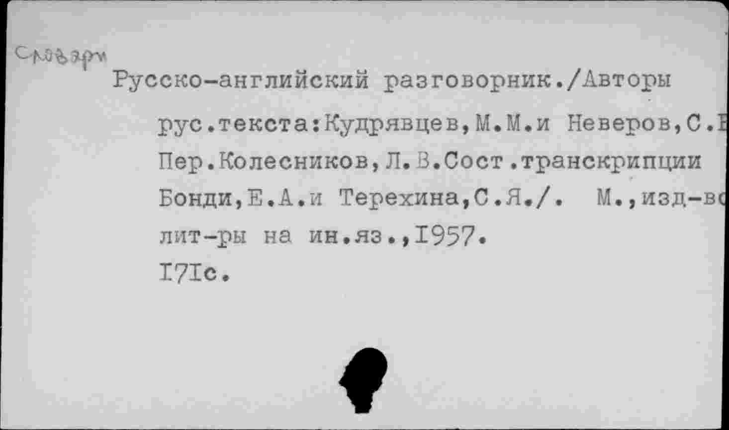 ﻿Русско-английский разговорник./Авторы рус.текста:Кудрявцев,М.М.и Неверов,С. Пер.Колесников,Л.В.Сост.транскрипции Бонди,Е.А.и Терехина,С.Я./. М.,изд-в лит-ры на ин.яз.,1957» 171с.